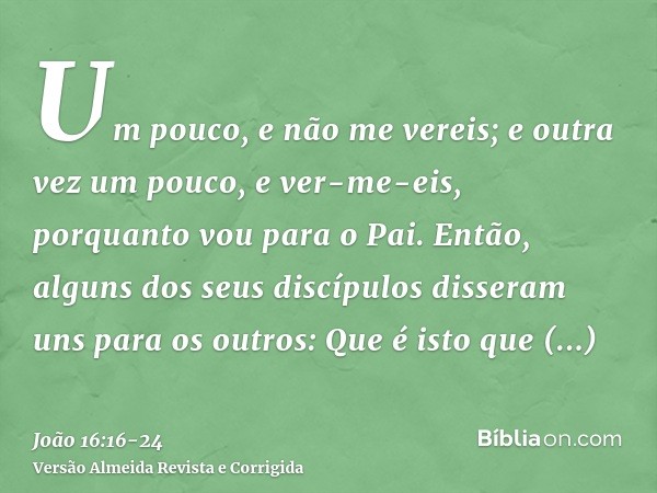 Um pouco, e não me vereis; e outra vez um pouco, e ver-me-eis, porquanto vou para o Pai.Então, alguns dos seus discípulos disseram uns para os outros: Que é ist