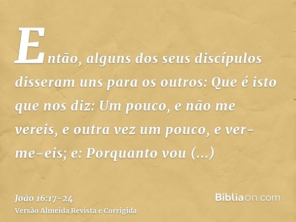 Então, alguns dos seus discípulos disseram uns para os outros: Que é isto que nos diz: Um pouco, e não me vereis, e outra vez um pouco, e ver-me-eis; e: Porquan