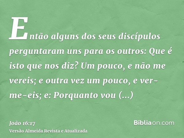 Então alguns dos seus discípulos perguntaram uns para os outros: Que é isto que nos diz? Um pouco, e não me vereis; e outra vez um pouco, e ver-me-eis; e: Porqu