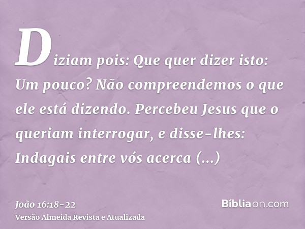 Diziam pois: Que quer dizer isto: Um pouco? Não compreendemos o que ele está dizendo.Percebeu Jesus que o queriam interrogar, e disse-lhes: Indagais entre vós a