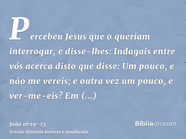 Percebeu Jesus que o queriam interrogar, e disse-lhes: Indagais entre vós acerca disto que disse: Um pouco, e não me vereis; e outra vez um pouco, e ver-me-eis?