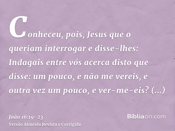 Conheceu, pois, Jesus que o queriam interrogar e disse-lhes: Indagais entre vós acerca disto que disse: um pouco, e não me vereis, e outra vez um pouco, e ver-m