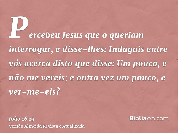 Percebeu Jesus que o queriam interrogar, e disse-lhes: Indagais entre vós acerca disto que disse: Um pouco, e não me vereis; e outra vez um pouco, e ver-me-eis?