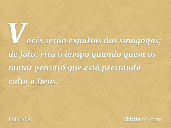 Vocês serão expulsos das sinagogas; de fato, virá o tempo quando quem os matar pensará que está prestando culto a Deus. -- João 16:2