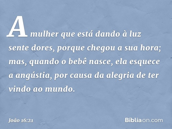 A mulher que está dando à luz sente dores, porque chegou a sua hora; mas, quando o bebê nasce, ela esquece a angústia, por causa da alegria de ter vindo ao mund