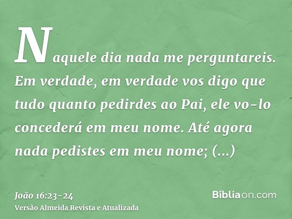 Naquele dia nada me perguntareis. Em verdade, em verdade vos digo que tudo quanto pedirdes ao Pai, ele vo-lo concederá em meu nome.Até agora nada pedistes em me