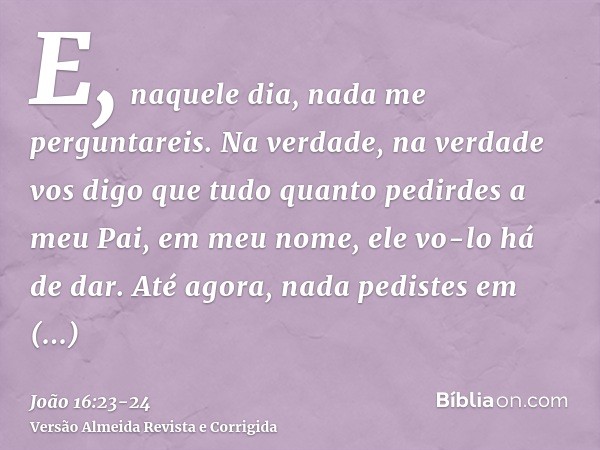 E, naquele dia, nada me perguntareis. Na verdade, na verdade vos digo que tudo quanto pedirdes a meu Pai, em meu nome, ele vo-lo há de dar.Até agora, nada pedis