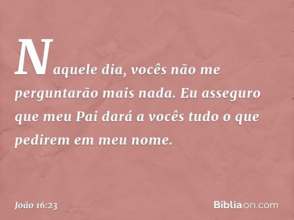 Naquele dia, vocês não me perguntarão mais nada. Eu asseguro que meu Pai dará a vocês tudo o que pedirem em meu nome. -- João 16:23