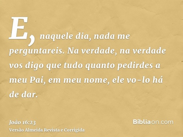E, naquele dia, nada me perguntareis. Na verdade, na verdade vos digo que tudo quanto pedirdes a meu Pai, em meu nome, ele vo-lo há de dar.