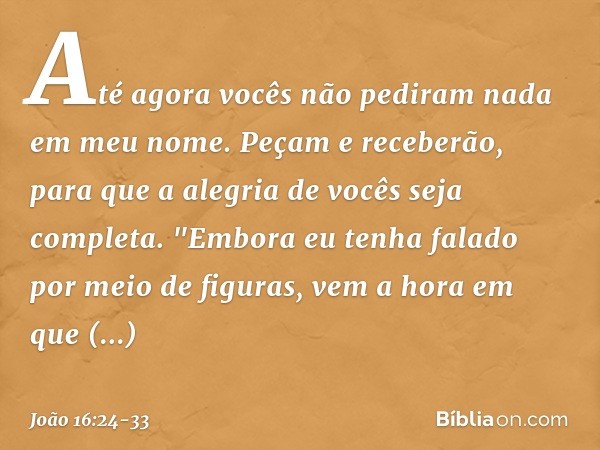 Até agora vocês não pediram nada em meu nome. Peçam e receberão, para que a alegria de vocês seja completa. "Embora eu tenha falado por meio de figuras, vem a h