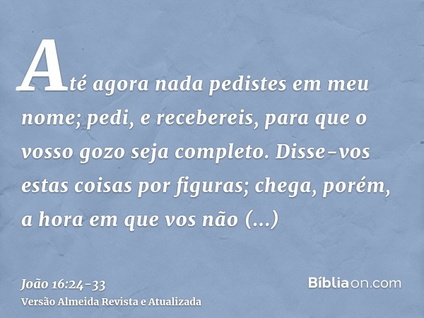 Até agora nada pedistes em meu nome; pedi, e recebereis, para que o vosso gozo seja completo.Disse-vos estas coisas por figuras; chega, porém, a hora em que vos