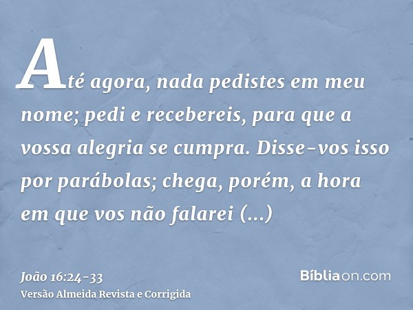 Até agora, nada pedistes em meu nome; pedi e recebereis, para que a vossa alegria se cumpra.Disse-vos isso por parábolas; chega, porém, a hora em que vos não fa