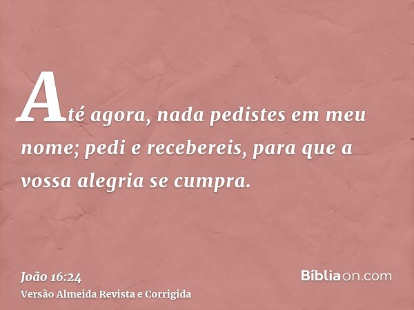 Até agora, nada pedistes em meu nome; pedi e recebereis, para que a vossa alegria se cumpra.