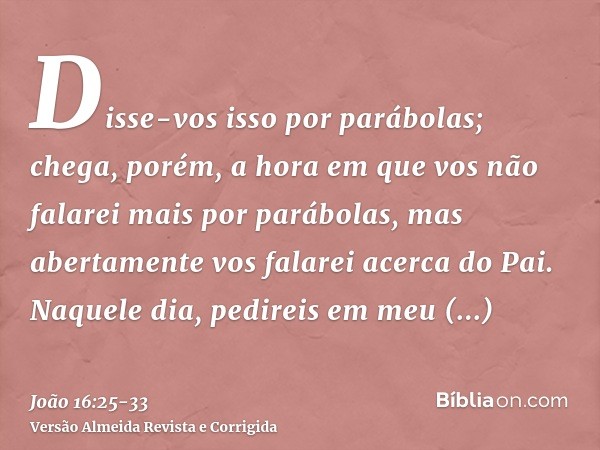 Disse-vos isso por parábolas; chega, porém, a hora em que vos não falarei mais por parábolas, mas abertamente vos falarei acerca do Pai.Naquele dia, pedireis em