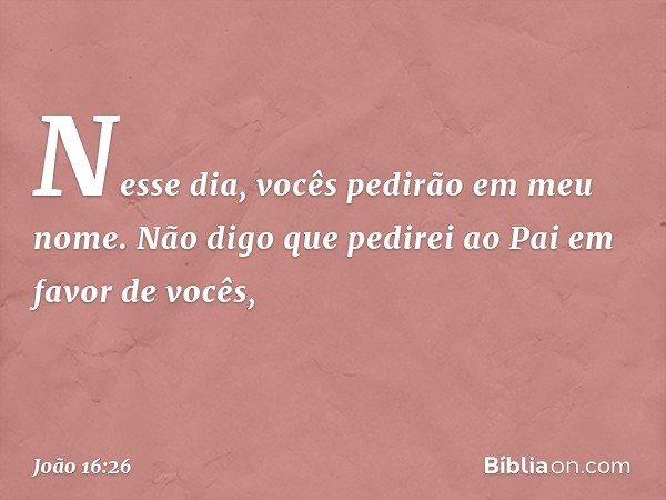 Nesse dia, vocês pedirão em meu nome. Não digo que pedirei ao Pai em favor de vocês, -- João 16:26