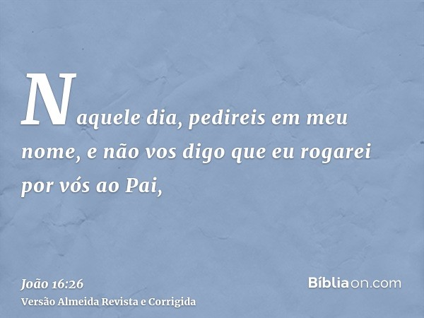 Naquele dia, pedireis em meu nome, e não vos digo que eu rogarei por vós ao Pai,