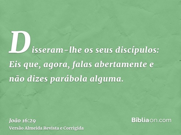 Disseram-lhe os seus discípulos: Eis que, agora, falas abertamente e não dizes parábola alguma.