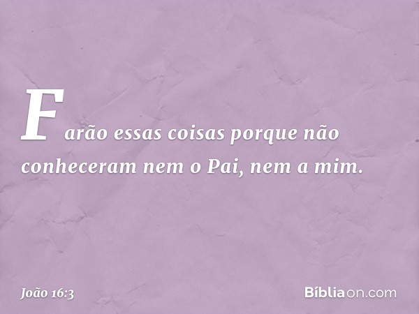 Farão essas coisas porque não conheceram nem o Pai, nem a mim. -- João 16:3