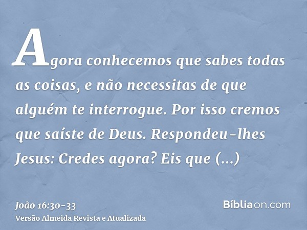 Agora conhecemos que sabes todas as coisas, e não necessitas de que alguém te interrogue. Por isso cremos que saíste de Deus.Respondeu-lhes Jesus: Credes agora?