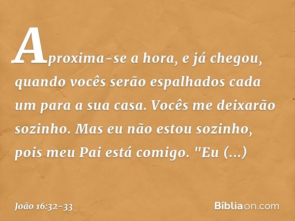 Aproxima-se a hora, e já chegou, quando vocês serão espalhados cada um para a sua casa. Vocês me deixarão sozinho. Mas eu não estou sozinho, pois meu Pai está c