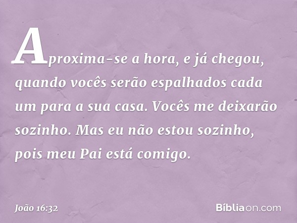 Aproxima-se a hora, e já chegou, quando vocês serão espalhados cada um para a sua casa. Vocês me deixarão sozinho. Mas eu não estou sozinho, pois meu Pai está c