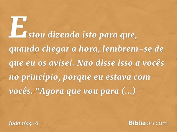 Estou dizendo isto para que, quando chegar a hora, lembrem-se de que eu os avisei. Não disse isso a vocês no princípio, porque eu estava com vocês. "Agora que v