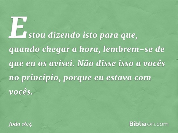 Estou dizendo isto para que, quando chegar a hora, lembrem-se de que eu os avisei. Não disse isso a vocês no princípio, porque eu estava com vocês. -- João 16:4