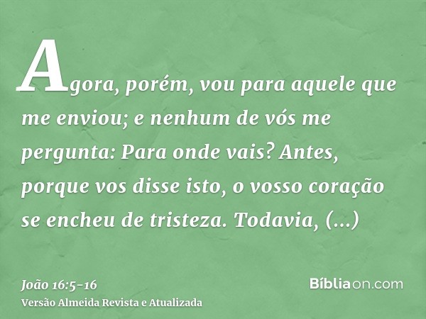 Agora, porém, vou para aquele que me enviou; e nenhum de vós me pergunta: Para onde vais?Antes, porque vos disse isto, o vosso coração se encheu de tristeza.Tod