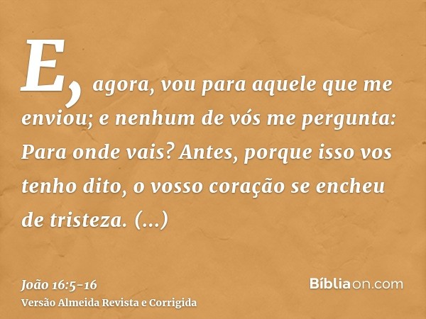 E, agora, vou para aquele que me enviou; e nenhum de vós me pergunta: Para onde vais?Antes, porque isso vos tenho dito, o vosso coração se encheu de tristeza.To