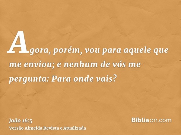 Agora, porém, vou para aquele que me enviou; e nenhum de vós me pergunta: Para onde vais?