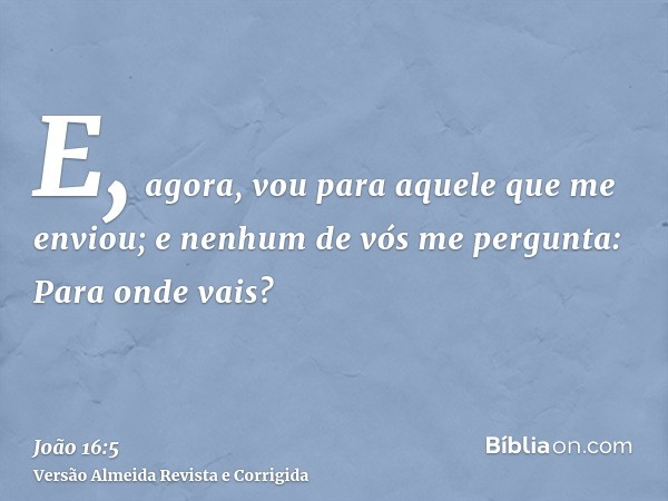 E, agora, vou para aquele que me enviou; e nenhum de vós me pergunta: Para onde vais?