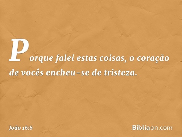 Porque falei estas coisas, o coração de vocês encheu-se de tristeza. -- João 16:6