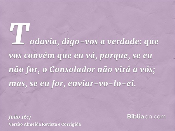 Todavia, digo-vos a verdade: que vos convém que eu vá, porque, se eu não for, o Consolador não virá a vós; mas, se eu for, enviar-vo-lo-ei.