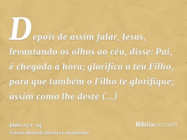 Depois de assim falar, Jesus, levantando os olhos ao céu, disse: Pai, é chegada a hora; glorifica a teu Filho, para que também o Filho te glorifique;assim como