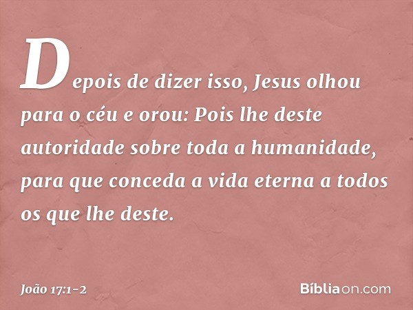 Depois de dizer isso, Jesus olhou para o céu e orou: Pois lhe deste autoridade sobre toda a humanidade, para que conceda a vida eterna a todos os que lhe deste.