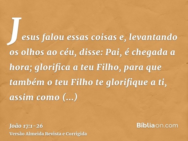 Jesus falou essas coisas e, levantando os olhos ao céu, disse: Pai, é chegada a hora; glorifica a teu Filho, para que também o teu Filho te glorifique a ti,assi