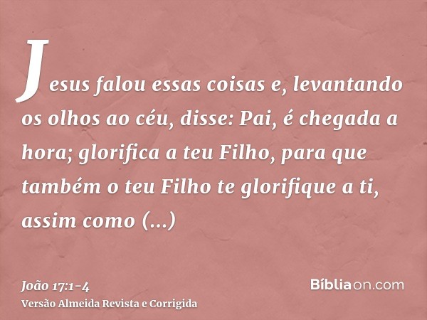 Jesus falou essas coisas e, levantando os olhos ao céu, disse: Pai, é chegada a hora; glorifica a teu Filho, para que também o teu Filho te glorifique a ti,assi