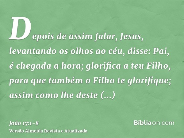 Depois de assim falar, Jesus, levantando os olhos ao céu, disse: Pai, é chegada a hora; glorifica a teu Filho, para que também o Filho te glorifique;assim como 