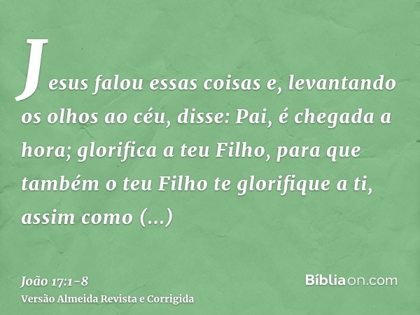 Jesus falou essas coisas e, levantando os olhos ao céu, disse: Pai, é chegada a hora; glorifica a teu Filho, para que também o teu Filho te glorifique a ti,assi