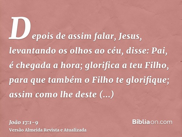 Depois de assim falar, Jesus, levantando os olhos ao céu, disse: Pai, é chegada a hora; glorifica a teu Filho, para que também o Filho te glorifique;assim como