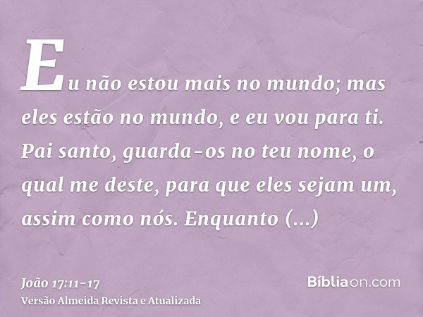 Eu não estou mais no mundo; mas eles estão no mundo, e eu vou para ti. Pai santo, guarda-os no teu nome, o qual me deste, para que eles sejam um, assim como nós