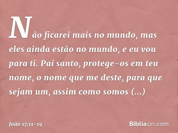 Não ficarei mais no mundo, mas eles ainda estão no mundo, e eu vou para ti. Pai santo, protege-os em teu nome, o nome que me deste, para que sejam um, assim com