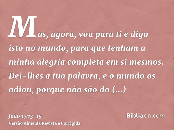 Mas, agora, vou para ti e digo isto no mundo, para que tenham a minha alegria completa em si mesmos.Dei-lhes a tua palavra, e o mundo os odiou, porque não são d