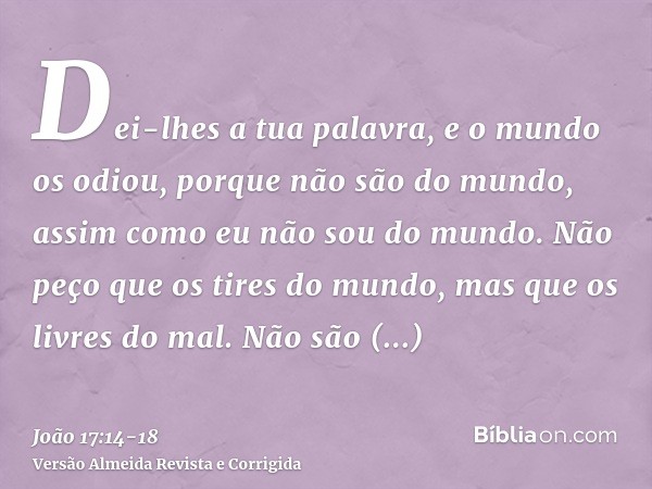 Dei-lhes a tua palavra, e o mundo os odiou, porque não são do mundo, assim como eu não sou do mundo.Não peço que os tires do mundo, mas que os livres do mal.Não