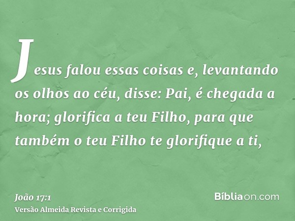 Jesus falou essas coisas e, levantando os olhos ao céu, disse: Pai, é chegada a hora; glorifica a teu Filho, para que também o teu Filho te glorifique a ti,
