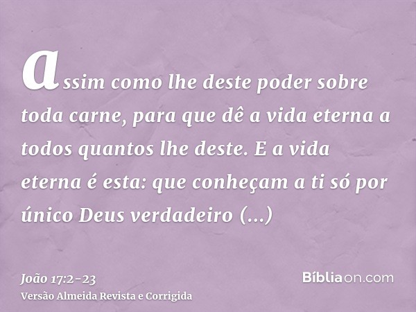 assim como lhe deste poder sobre toda carne, para que dê a vida eterna a todos quantos lhe deste.E a vida eterna é esta: que conheçam a ti só por único Deus ver