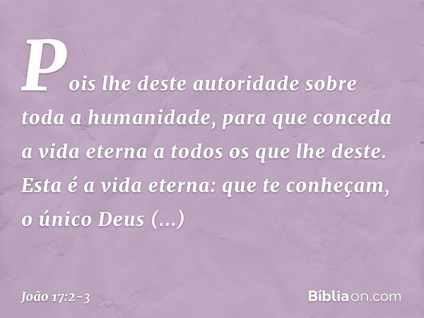 Pois lhe deste autoridade sobre toda a humanidade, para que conceda a vida eterna a todos os que lhe deste. Esta é a vida eterna: que te conheçam, o único Deus 