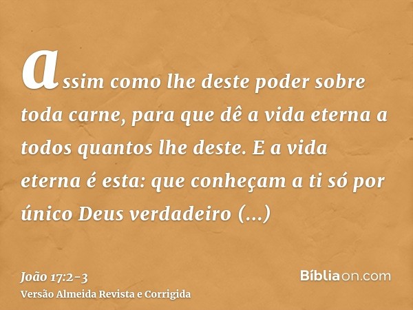 assim como lhe deste poder sobre toda carne, para que dê a vida eterna a todos quantos lhe deste.E a vida eterna é esta: que conheçam a ti só por único Deus ver
