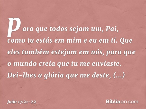 para que todos sejam um, Pai, como tu estás em mim e eu em ti. Que eles também estejam em nós, para que o mundo creia que tu me enviaste. Dei-lhes a glória que 