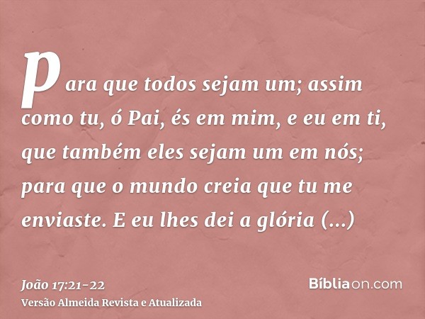 para que todos sejam um; assim como tu, ó Pai, és em mim, e eu em ti, que também eles sejam um em nós; para que o mundo creia que tu me enviaste.E eu lhes dei a